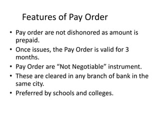 Features of Pay Order
• Pay order are not dishonored as amount is
prepaid.
• Once issues, the Pay Order is valid for 3
months.
• Pay Order are “Not Negotiable” instrument.
• These are cleared in any branch of bank in the
same city.
• Preferred by schools and colleges.
 