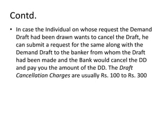 Contd.
• In case the Individual on whose request the Demand
Draft had been drawn wants to cancel the Draft, he
can submit a request for the same along with the
Demand Draft to the banker from whom the Draft
had been made and the Bank would cancel the DD
and pay you the amount of the DD. The Draft
Cancellation Charges are usually Rs. 100 to Rs. 300
 