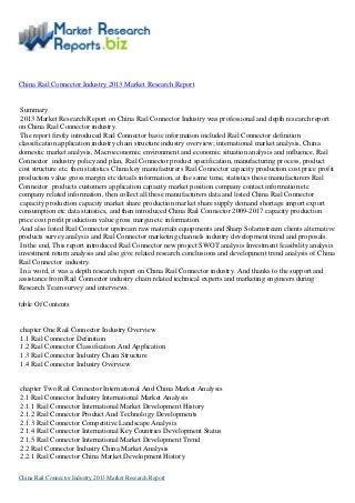 China Rail Connector Industry 2013 Market Research Report
Summary
2013 Market Research Report on China Rail Connector Industry was professional and depth research report
on China Rail Connector industry.
The report firstly introduced Rail Connector basic information included Rail Connector definition
classification application industry chain structure industry overview; international market analysis, China
domestic market analysis, Macroeconomic environment and economic situation analysis and influence, Rail
Connector industry policy and plan, Rail Connector product specification, manufacturing process, product
cost structure etc. then statistics China key manufacturers Rail Connector capacity production cost price profit
production value gross margin etc details information, at the same time, statistics these manufacturers Rail
Connector products customers application capacity market position company contact information etc
company related information, then collect all these manufacturers data and listed China Rail Connector
capacity production capacity market share production market share supply demand shortage import export
consumption etc data statistics, and then introduced China Rail Connector 2009-2017 capacity production
price cost profit production value gross margin etc information.
And also listed Rail Connector upstream raw materials equipments and Sharp Solarnstream clients alternative
products survey analysis and Rail Connector marketing channels industry development trend and proposals.
In the end, This report introduced Rail Connector new project SWOT analysis Investment feasibility analysis
investment return analysis and also give related research conclusions and development trend analysis of China
Rail Connector industry.
In a word, it was a depth research report on China Rail Connector industry. And thanks to the support and
assistance from Rail Connector industry chain related technical experts and marketing engineers during
Research Team survey and interviews.
table Of Contents
chapter One Rail Connector Industry Overview
1.1 Rail Connector Definition
1.2 Rail Connector Classification And Application
1.3 Rail Connector Industry Chain Structure
1.4 Rail Connector Industry Overview
chapter Two Rail Connector International And China Market Analysis
2.1 Rail Connector Industry International Market Analysis
2.1.1 Rail Connector International Market Development History
2.1.2 Rail Connector Product And Technology Developments
2.1.3 Rail Connector Competitive Landscape Analysis
2.1.4 Rail Connector International Key Countries Development Status
2.1.5 Rail Connector International Market Development Trend
2.2 Rail Connector Industry China Market Analysis
2.2.1 Rail Connector China Market Development History
China Rail Connector Industry 2013 Market Research Report
 