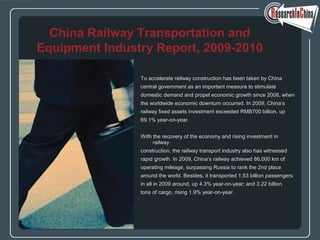 To accelerate railway construction has been taken by China
central government as an important measure to stimulate
domestic demand and propel economic growth since 2008, when
the worldwide economic downturn occurred. In 2009, China’s
railway fixed assets investment exceeded RMB700 billion, up
69.1% year-on-year.
With the recovery of the economy and rising investment in
railway
construction, the railway transport industry also has witnessed
rapid growth. In 2009, China’s railway achieved 86,000 km of
operating mileage, surpassing Russia to rank the 2nd place
around the world. Besides, it transported 1.53 billion passengers
in all in 2009 around, up 4.3% year-on-year; and 3.22 billion
tons of cargo, rising 1.9% year-on-year.
China Railway Transportation and
Equipment Industry Report, 2009-2010
 