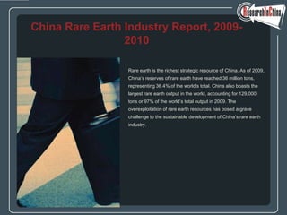China Rare Earth Industry Report, 2009-
                 2010

                 Rare earth is the richest strategic resource of China. As of 2009,
                 China’s reserves of rare earth have reached 36 million tons,
                 representing 36.4% of the world’s total. China also boasts the
                 largest rare earth output in the world, accounting for 129,000
                 tons or 97% of the world’s total output in 2009. The
                 overexploitation of rare earth resources has posed a grave
                 challenge to the sustainable development of China’s rare earth
                 industry.
 