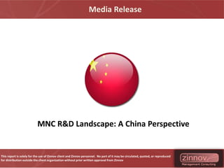 Media Release




                           MNC R&D Landscape: A China Perspective


This report is solely for the use of Zinnov client and Zinnov personnel. No part of it may be circulated, quoted, or reproduced
for distribution outside the client organization without prior written approval from Zinnov
 