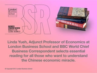 Linda Yueh, Adjunct Professor of Economics at
London Business School and BBC World Chief
Business Correspondent selects essential
reading for all those who want to understand
the Chinese economic miracle.
© Copyright 2013 London Business School

 