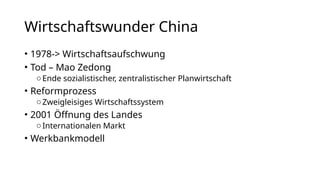 Wirtschaftswunder China
• 1978-> Wirtschaftsaufschwung
• Tod – Mao Zedong
oEnde sozialistischer, zentralistischer Planwirtschaft
• Reformprozess
oZweigleisiges Wirtschaftssystem
• 2001 Öffnung des Landes
oInternationalen Markt
• Werkbankmodell
 