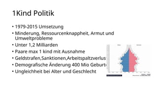 1Kind Politik
• 1979-2015 Umsetzung
• Minderung, Ressourcenknappheit, Armut und
Umweltprobleme
• Unter 1,2 Milliarden
• Paare max 1 kind mit Ausnahme
• Geldstrafen,Sanktionen,Arbeitspaltzverlust
• Demografische Änderung 400 Mio Geburten
• Ungleichheit bei Alter und Geschlecht
 