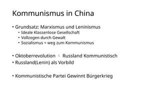 Kommunismus in China
• Grundsatz: Marxismus und Leninismus
• Ideale Klassenlose Gesellschaft
• Vollzogen durch Gewalt
• Sozialismus = weg zum Kommunismus
• Oktoberrevolution  Russland Kommunistisch
• Russland(Lenin) als Vorbild
• Kommunistische Partei Gewinnt Bürgerkrieg
 