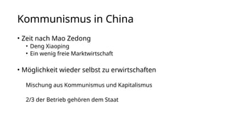 Kommunismus in China
• Zeit nach Mao Zedong
• Deng Xiaoping
• Ein wenig freie Marktwirtschaft
• Möglichkeit wieder selbst zu erwirtschaften
Mischung aus Kommunismus und Kapitalismus
2/3 der Betrieb gehören dem Staat
 