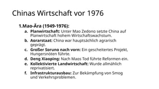 Chinas Wirtschaft vor 1976
1.Mao-Ära (1949-1976):
a. Planwirtschaft: Unter Mao Zedong setzte China auf
Planwirtschaft hohem Wirtschaftswachstum.
b. Agrarstaat: China war hauptsächlich agrarisch
geprägt.
c. Großer Sprung nach vorn: Ein gescheitertes Projekt,
Hungersnöten führte.
d. Deng Xiaoping: Nach Maos Tod führte Reformen ein.
e. Kollektivierte Landwirtschaft: Wurde allmählich
reprivatisiert.
f. Infrastrukturausbau: Zur Bekämpfung von Smog
und Verkehrsproblemen.
 
