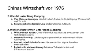 Chinas Wirtschaft vor 1976
2. Wandel unter Deng Xiaoping:
a. Vier Modernisierungen: Landwirtschaft, Industrie, Verteidigung, Wissenschaft
und Technik.
b. Sozialistische Modernisierung: Wirtschaftlicher Aufbruch.
3. Wirtschaftsreformen unter Deng Xiaoping:
c. Öffnung nach außen: China öffnete für ausländische Investitionen und
Technologietransfer.
d. Dezentralisierung: Lokale Regierungen erhielten mehr wirtschaftliche
Autonomie.
e. Landwirtschaftliche Reformen: Bauern durften eigene Parzellen
bewirtschaften.
f. Industrielle Modernisierung: Fokus auf Schwerindustrie und
Infrastrukturausbau.
 