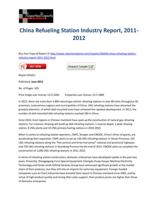 China Refueling Station Industry Report, 2011-
                     2012

Buy Your Copy of Report @ http://www.reportsnreports.com/reports/166260-china-refueling-station-
industry-report-2011-2012.html




Report Details:

Published: June 2012

No. of Pages: 105

Price Single user license: US $ 2200     Corporate user license: US $ 3400

In 2011, there are more than 1,400 natural gas vehicle refueling stations in over 80 cities throughout 30
provinces, autonomous regions and municipalities of China. LNG refueling stations have attracted the
greatest attention, of which skid-mounted ones have achieved the rapidest development. In 2011, the
number of skid-mounted LNG refueling stations reached 330 in China.

Since 2010, most regions in Chinese mainland have sped up the construction of natural gas refueling
stations. For instance, Xinjiang will build up 464 refueling stations, 1 reserve depot, 1 peak-shaving
station, 8 LNG plants and 10 CNG primary fueling stations in 2010-2015.

When it comes to refueling station operators, CNPC, Sinopec and CNOOC, China’s three oil giants, are
accelerating their expansion. CNPC plans to set up 126 LNG refueling stations in Henan Province, 122
LNG refueling stations along the “five vertical and three horizontal” national and provincial highways
and 720 LNG refueling stations in Shandong Province by the end of 2015. CNOOC plans to complete the
construction of 1,000 LNG refueling stations in 2011-2015.

In terms of refueling station constructors, domestic enterprises have developed rapidly in the past two
years. Presently, Zhangjiagang Furui Special Equipment, Chengdu Huaqi Houpu Machine Electricity
Technology and Yantai Jereh Oilfield Services Group have witnessed significant growth in the market
share of their products, but they still rely on imports for some key equipment. Foreign-funded
companies such as Chart Industries have boosted their layout in Chinese mainland since 2005, and by
virtue of high product quality and strong after-sales support, their product prices are higher than those
of domestic enterprises.
 