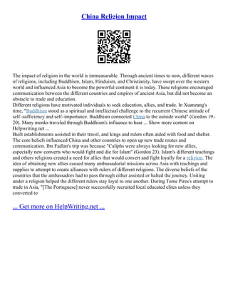 China Religion Impact
The impact of religion in the world is immeasurable. Through ancient times to now, different waves
of religions, including Buddhism, Islam, Hinduism, and Christianity, have swept over the western
world and influenced Asia to become the powerful continent it is today. These religions encouraged
communication between the different countries and empires of ancient Asia, but did not become an
obstacle to trade and education.
Different religions have motivated individuals to seek education, allies, and trade. In Xuanzang's
time, "Buddhism stood as a spiritual and intellectual challenge to the recurrent Chinese attitude of
self–sufficiency and self–importance. Buddhism connected China to the outside world" (Gordon 19–
20). Many monks traveled through Buddhism's influence to hear ... Show more content on
Helpwriting.net ...
Built establishments assisted in their travel, and kings and rulers often aided with food and shelter.
The core beliefs influenced China and other countries to open up new trade routes and
communication. Ibn Fadlan's trip was because "Caliphs were always looking for new allies,
especially new converts who would fight and die for Islam" (Gordon 23). Islam's different teachings
and others religions created a need for allies that would convert and fight loyally for a religion. The
idea of obtaining new allies caused many ambassadorial missions across Asia with teachings and
supplies to attempt to create alliances with rulers of different religions. The diverse beliefs of the
countries that the ambassadors had to pass through either assisted or halted the journey. Uniting
under a religion helped the different rulers stay loyal to one another. During Tome Pires's attempt to
trade in Asia, "[The Portuguese] never successfully recruited local educated elites unless they
converted to
... Get more on HelpWriting.net ...
 