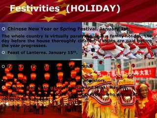 Festivities (HOLIDAY)
 Chinese New Year or Spring Festival. January 1st.
The whole country is virtually paralyzed. It is a family holiday, the
day before the house thoroughly cleaned, if debts are paid before
the year progresses.
 Feast of Lanterns. January 15th.
 Festival of Pure Brightness. April 5th.
•Feast of the dead, visiting graves of ancestors.
 Dragon Boat Festival between Han and Miao. May 5th.
It commemorates the suicide of poet Qu Yuan, who protest the
decay of his kingdom.
 