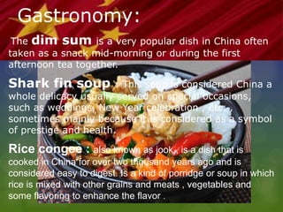 Gastronomy:
The dim sum is a very popular dish in China often
taken as a snack mid-morning or during the first
afternoon tea together.
Shark fin soup : This soup is considered China a
whole delicacy usually served on special occasions,
such as weddings, New Year celebration , etc. ,
sometimes mainly because it is considered as a symbol
of prestige and health.
Rice congee : also known as jook , is a dish that is
cooked in China for over two thousand years ago and is
considered easy to digest. Is a kind of porridge or soup in which
rice is mixed with other grains and meats , vegetables and
some flavoring to enhance the flavor .
 