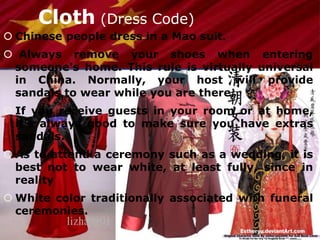 Cloth (Dress Code)
 Chinese people dress in a Mao suit.
 Always remove your shoes when entering
someone's home. This rule is virtually universal
in China. Normally, your host will provide
sandals to wear while you are there.
 If you receive guests in your room or at home,
it's always good to make sure you have extras
sandals.
 As to attend a ceremony such as a wedding, it is
best not to wear white, at least fully, since in
reality
 White color traditionally associated with funeral
ceremonies.
 