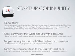 STARTUP COMMUNITY

• Go    to Beijing
 - Beijing’s talent pool is amazing because Zhong Guan Cun (startup hotspot) is located next to some of China’s best
 universities. It’s about 10X bigger than the next biggest startup hub, Shanghai. However, many people claim Shanghai
 has better deal ﬂow than Beijing so maybe that will attract more entrepreneurs in the future.


• Great      community that welcomes you with open arms
 - Startup community is great. One startup cafe that even provides an array of test phones for people to use, amazing!


• People       are very in-tuned with Silicon Valley startup culture
 - You’d be surprised how many people know about YCombinator and 500 Startups


• Foreign       entrepreneurs tend to mix less with local ones
 - This could be language barrier, or maybe there are too many local entrepreneurs so they are less organized

                                                © Bowei Gai - All Rights Reserved.
 