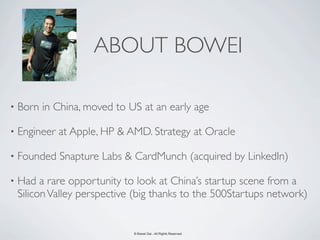 ABOUT BOWEI

•   Born in China, moved to US at an early age

•   Engineer at Apple, HP & AMD. Strategy at Oracle

•   Founded Snapture Labs & CardMunch (acquired by LinkedIn)

•   Had a rare opportunity to look at China’s startup scene from a
    Silicon Valley perspective (big thanks to the 500Startups network)


                              © Bowei Gai - All Rights Reserved.
 