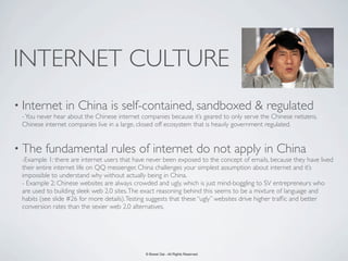 INTERNET CULTURE
• Internet       in China is self-contained, sandboxed & regulated
 - You never hear about the Chinese internet companies because it’s geared to only serve the Chinese netizens.
 Chinese internet companies live in a large, closed off ecosystem that is heavily government regulated.


• The    fundamental rules of internet do not apply in China
 -Example 1: there are internet users that have never been exposed to the concept of emails, because they have lived
 their entire internet life on QQ messenger. China challenges your simplest assumption about internet and it’s
 impossible to understand why without actually being in China.
 - Example 2: Chinese websites are always crowded and ugly, which is just mind-boggling to SV entrepreneurs who
 are used to building sleek web 2.0 sites. The exact reasoning behind this seems to be a mixture of language and
 habits (see slide #26 for more details). Testing suggests that these “ugly” websites drive higher trafﬁc and better
 conversion rates than the sexier web 2.0 alternatives.




                                              © Bowei Gai - All Rights Reserved.
 