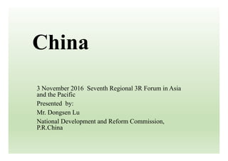China
3 November 2016 Seventh Regional 3R Forum in Asia
and the Pacific
Presented by:
Mr. Dongsen Lu
National Development and Reform Commission,
P.R.China
 