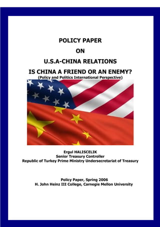 POLICY PAPER
                             ON
           U.S.A-CHINA RELATIONS
   IS CHINA A FRIEND OR AN ENEMY?
        (Policy and Politics International Perspective)




                      Ergul HALISCELIK
                  Senior Treasury Controller
Republic of Turkey Prime Ministry Undersecretariat of Treasury




                    Policy Paper, Spring 2006
      H. John Heinz III College, Carnegie Mellon University




                                 0
 