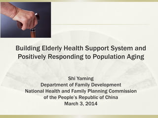 Building Elderly Health Support System and
Positively Responding to Population Aging
Shi Yaming
Department of Family Development
National Health and Family Planning Commission
of the People’s Republic of China
March 3, 2014
 