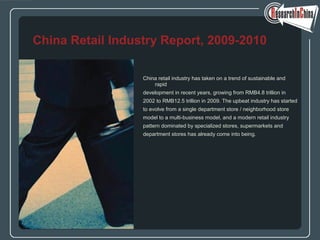 China retail industry has taken on a trend of sustainable and
rapid
development in recent years, growing from RMB4.8 trillion in
2002 to RMB12.5 trillion in 2009. The upbeat industry has started
to evolve from a single department store / neighborhood store
model to a multi-business model, and a modern retail industry
pattern dominated by specialized stores, supermarkets and
department stores has already come into being.
China Retail Industry Report, 2009-2010
 