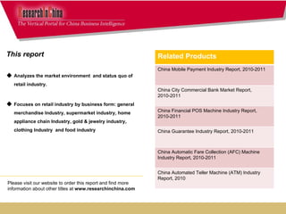 This report  Analyzes the market environment  and status quo of retail industry.  Focuses on retail industry by business form: general merchandise Industry, supermarket industry, home appliance chain Industry, gold & jewelry industry, clothing Industry  and food industry Please visit our website to order this report and find more information about other titles at  www.researchinchina.com Related Products China Mobile Payment Industry Report, 2010-2011 China City Commercial Bank Market Report, 2010-2011 China Financial POS Machine Industry Report, 2010-2011 China Guarantee Industry Report, 2010-2011 China Automatic Fare Collection (AFC) Machine Industry Report, 2010-2011 China Automated Teller Machine (ATM) Industry Report, 2010 