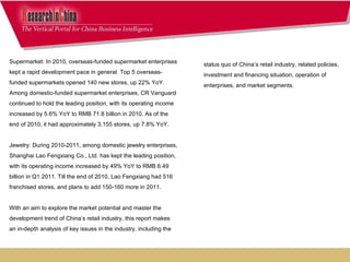 status quo of China’s retail industry, related policies, investment and financing situation, operation of  enterprises, and market segments.     Supermarket: In 2010, overseas-funded supermarket enterprises kept a rapid development pace in general. Top 5 overseas-funded supermarkets opened 140 new stores, up 22% YoY. Among domestic-funded supermarket enterprises, CR Vanguard continued to hold the leading position, with its operating income increased by 5.6% YoY to RMB 71.8 billion in 2010. As of the end of 2010, it had approximately 3,155 stores, up 7.8% YoY.   Jewelry: During 2010-2011, among domestic jewelry enterprises, Shanghai Lao Fengxiang Co., Ltd. has kept the leading position, with its operating income increased by 49% YoY to RMB 6.49 billion in Q1 2011. Till the end of 2010, Lao Fengxiang had 516 franchised stores, and plans to add 150-160 more in 2011. With an aim to explore the market potential and master the development trend of China’s retail industry, this report makes an in-depth analysis of key issues in the industry, including the  