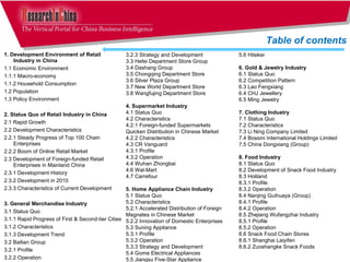 1. Development Environment of Retail Industry in China 1.1 Economic Environment  1.1.1 Macro-economy  1.1.2 Household Consumption  1.2 Population  1.3 Policy Environment 2. Status Quo of Retail Industry in China 2.1 Rapid Growth  2.2 Development Characteristics  2.2.1 Steady Progress of Top 100 Chain Enterprises  2.2.2 Boom of Online Retail Market  2.3 Development of Foreign-funded Retail Enterprises in Mainland China  2.3.1 Development History  2.3.2 Development in 2010  2.3.3 Characteristics of Current Development  3. General Merchandise Industry  3.1 Status Quo 3.1.1 Rapid Progress of First & Second-tier Cities  3.1.2 Characteristics  3.1.3 Development Trend 3.2 Bailian Group 3.2.1 Profile 3.2.2 Operation Table of contents 5.6 Hiteker 6. Gold & Jewelry Industry  6.1 Status Quo 6.2 Competition Pattern  6.3 Lao Fengxiang  6.4 CHJ Jewellery 6.5 Ming Jewelry 7. Clothing Industry  7.1 Status Quo 7.2 Characteristics 7.3 Li Ning Company Limited  7.4 Bossini International Holdings Limited  7.5 China Dongxiang (Group)  8. Food Industry  8.1 Status Quo 8.2 Development of Snack Food Industry  8.3 Holiland  8.3.1 Profile  8.3.2 Operation  8.4 Nanjing Guihuaya (Group)  8.4.1 Profile  8.4.2 Operation  8.5 Zhejiang Wufangzhai Industry 8.5.1 Profile  8.5.2 Operation  8.6 Snack Food Chain Stores  8.6.1 Shanghai Laiyifen 8.6.2 Zuoshangke Snack Foods 3.2.3 Strategy and Development  3.3 Hefei Department Store Group  3.4 Dashang Group  3.5 Chongqing Department Store  3.6 Silver Plaza Group 3.7 New World Department Store 3.8 Wangfujing Department Store 4. Supermarket Industry  4.1 Status Quo 4.2 Characteristics  4.2.1 Foreign-funded Supermarkets  Quicken Distribution in Chinese Market  4.2.2 Characteristics  4.3 CR Vanguard  4.3.1 Profile  4.3.2 Operation  4.4 Wuhan Zhongbai  4.6 Wal-Mart  4.7 Carrefour  5. Home Appliance Chain Industry 5.1 Status Quo 5.2 Characteristics  5.2.1 Accelerated Distribution of Foreign Magnates in Chinese Market  5.2.2 Innovation of Domestic Enterprises  5.3 Suning Appliance  5.3.1 Profile 5.3.2 Operation 5.3.3 Strategy and Development  5.4 Gome Electrical Appliances 5.5 Jiangsu Five-Star Appliance  
