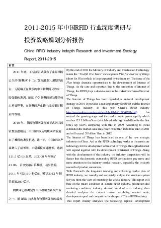 2011-2015 年中国RFID 行业深度调研与
投资战略规划分析报告
China RFID Industry Indepth Research and Investment Strategy
Report, 2011-2015
前言
2011 年底，工信部正式发布了业界期盼
已久的
《物联网“十二五”发展规划》规划的出
。
台，无疑给正在发展的中国物联网又吹来一
股强劲的东风。
RFID 作为物联网感知层的核
心重要环节，在物联网产业链中起着举足轻
重的作用。
2010 年，我国物联网发展被正式列入国
家发展战略后，中国RFID 及物联网产业迎
来了难得的发展机遇。 一年，中国RFID 产
这
业进入了成长期，市场规模高速增长，达到
121.5 亿元人民币，比2009 年增长了
42.8%，首次突破百亿规模。初步估算，
2011 年可达160 多亿元，预计2012 年则
将超过200 亿元。
物联网已被确定为中国战略性新兴产业
之一，而 RFID 技术作为物联网发展的最关

By the end of 2011 the Ministry of Industry and Information Technology
issues the “Twelfth Five Years” Development Plan for Internet of Things
(short for Plan) which is long-expected by the industry. The issue of the
Plan brings dramatic opportunities to the development of Internet of
Things. As the core and important link to the perception of Internet of
Things, the RFID plays a decisive role in the industrial chain of Internet
of Things.
The Internet of Things has been regarded as national development
strategy in 2010. It provides a rare opportunity for RFID and the Internet
of Things industry. In this year China’s RFID industry
http://en.qianzhan.com/report/detail/1c48b1af1d904d28.html§
has
entered the growing stage and the market scale grows rapidly which
reaches 12.15 billion Yuan (which breaks through ten billion for the first
time), up 42.8% comparing with that in 2009. According to initial
estimation the market scale may reach more than 16 billion Yuan in 2011
and will exceed 20 billion Yuan in 2012.
The Internet of Things has been listed as one of the new strategic
industries in China. And as the RFID technology works as the most core
technology for the development of Internet of Things, the applied market
will expand together with the development of Internet of Things. Along
with the development of the industry, the industry competition will be
fiercer that the domestic outstanding RFID corporations pay more and
more attention to the industry market research, especially the in-depth
research of product consumers.
With Forward’s the long-term tracking and collecting market data of
RFID industry, we roundly and accurately analyze the structure system
for you from the view of mastering the whole industry. This report will
base on the macro condition of current RFID industry, production and
marketing condition, industry demand trend of auto industry, then
detailed analyzes the current market capability, market scale,
development speed and competitive landscape of China RFID industry.
This report mainly analyzes the following aspects: development

 