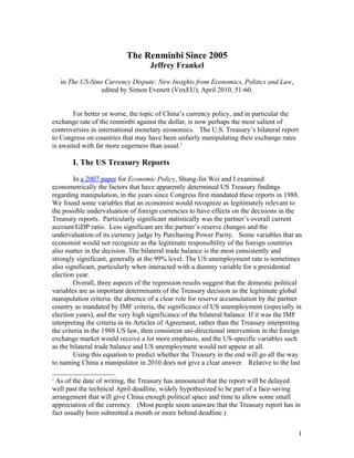 The Renminbi Since 2005
                                    Jeffrey Frankel

    in The US-Sino Currency Dispute: New Insights from Economics, Politics and Law,
                  edited by Simon Evenett (VoxEU), April 2010, 51-60.


        For better or worse, the topic of China’s currency policy, and in particular the
exchange rate of the renminbi against the dollar, is now perhaps the most salient of
controversies in international monetary economics. The U.S. Treasury’s bilateral report
to Congress on countries that may have been unfairly manipulating their exchange rates
is awaited with far more eagerness than usual.1

        I. The US Treasury Reports

        In a 2007 paper for Economic Policy, Shang-Jin Wei and I examined
econometrically the factors that have apparently determined US Treasury findings
regarding manipulation, in the years since Congress first mandated these reports in 1988.
We found some variables that an economist would recognize as legitimately relevant to
the possible undervaluation of foreign currencies to have effects on the decisions in the
Treasury reports. Particularly significant statistically was the partner’s overall current
account/GDP ratio. Less significant are the partner’s reserve changes and the
undervaluation of its currency judge by Purchasing Power Parity. Some variables that an
economist would not recognize as the legitimate responsibility of the foreign countries
also matter in the decision. The bilateral trade balance is the most consistently and
strongly significant, generally at the 99% level. The US unemployment rate is sometimes
also significant, particularly when interacted with a dummy variable for a presidential
election year.
        Overall, three aspects of the regression results suggest that the domestic political
variables are as important determinants of the Treasury decision as the legitimate global
manipulation criteria: the absence of a clear role for reserve accumulation by the partner
country as mandated by IMF criteria, the significance of US unemployment (especially in
election years), and the very high significance of the bilateral balance. If it was the IMF
interpreting the criteria in its Articles of Agreement, rather than the Treasury interpreting
the criteria in the 1988 US law, then consistent uni-directional intervention in the foreign
exchange market would receive a lot more emphasis, and the US-specific variables such
as the bilateral trade balance and US unemployment would not appear at all.
        Using this equation to predict whether the Treasury in the end will go all the way
to naming China a manipulator in 2010 does not give a clear answer. Relative to the last

1
 As of the date of writing, the Treasury has announced that the report will be delayed
well past the technical April deadline, widely hypothesized to be part of a face-saving
arrangement that will give China enough political space and time to allow some small
appreciation of the currency. (Most people seem unaware that the Treasury report has in
fact usually been submitted a month or more behind deadline.)


                                                                                           1
 
