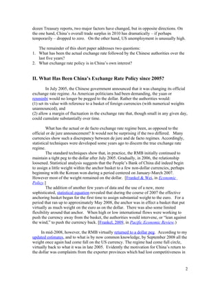dozen Treasury reports, two major factors have changed, but in opposite directions. On
the one hand, China’s overall trade surplus in 2010 has dramatically – if perhaps
temporarily – dropped to zero. On the other hand, US unemployment is unusually high.

   The remainder of this short paper addresses two questions:
1. What has been the actual exchange rate followed by the Chinese authorities over the
   last five years?
2. What exchange rate policy is in China’s own interest?


II. What Has Been China’s Exchange Rate Policy since 2005?

         In July 2005, the Chinese government announced that it was changing its official
exchange rate regime. As American politicians had been demanding, the yuan or
renminbi would no longer be pegged to the dollar. Rather the authorities would:
(1) set its value with reference to a basket of foreign currencies (with numerical weights
unannounced), and
(2) allow a margin of fluctuation in the exchange rate that, though small in any given day,
could cumulate substantially over time.

         What has the actual or de facto exchange rate regime been, as opposed to the
official or de jure announcement? It would not be surprising if the two differed. Many
currencies show such a discrepancy between de jure and de facto regimes. Accordingly,
statistical techniques were developed some years ago to discern the true exchange rate
regime.
         The standard techniques show that, in practice, the RMB initially continued to
maintain a tight peg to the dollar after July 2005. Gradually, in 2006, the relationship
loosened. Statistical analysis suggests that the People’s Bank of China did indeed begin
to assign a little weight within the anchor basket to a few non-dollar currencies, perhaps
beginning with the Korean won during a period centered on January-March 2007.
However most of the weight remained on the dollar. [Frankel & Wei, in Economic
Policy.]
         The addition of another few years of data and the use of a new, more
sophisticated, statistical equation revealed that during the course of 2007 the effective
anchoring basket began for the first time to assign substantial weight to the euro. For a
period that ran up to approximately May 2008, the anchor was in effect a basket that put
virtually as much weight on the euro as on the dollar. There was also some limited
flexibility around that anchor. When high or low international flows were working to
push the currency away from the basket, the authorities would intervene, or “lean against
the wind,” to push the currency back. [Frankel, 2009, in Pacific Economic Review.)

     In mid-2008, however, the RMB virtually returned to a dollar peg. According to my
updated estimates, and to what is by now common knowledge, by September 2008 all the
weight once again had come fall on the US currency. The regime had come full circle,
virtually back to what it was in late 2005. Evidently the motivation for China’s return to
the dollar was complaints from the exporter provinces which had lost competitiveness in


                                                                                         2
 