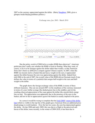 2007 as the currency appreciated against the dollar. (Barry Naughton, 2008, gives a
glimpse inside Beijing politburo politics.)


                                  Exchange rates, Jan. 2005 - March 2010

                0.18                                                                           2

                0.16                                                                           1.8

                                                                                               1.6
                0.14
                                                                                               1.4
                0.12
                                                                                               1.2
                 0.1
         /RMB




                                                                                               1
                0.08
                                                                                               0.8
                0.06
                                                                                               0.6
                0.04
                                                                                               0.4
                0.02                                                                           0.2

                  0                                                                            0




                               0
                     - 5




                     - 6




                     - 7




                     - 8
                       -Ju 5




                       -J 6

                   - N 06




                       -Ju 7




                       -J 8

                   -N -08




                       -Ju 9

                   - N 09
                   -M 05




                   - M 06




                   - M 07




                   -M 08




                   -M 09




                     - 9
                    -M 05




                   -N -05


                    - M 06




                    - M 07




                   -N -07


                    - M 08




                    - M 09




                    -M 10
                              5




                     -S 6




                              7




                              8




                     -S 9
                 04 v-0
                  04 y-0




                  04 y-0




                  04 y-0




                            -1
                 04 v-0




                 04 v-0




                 04 -0




                 04 v-0
                  04 y-0




                  04 y-0
                 04 ul-0




                 04 l-0




                 04 l-0
                 04 l-0




                 04 ul-0
                04 Jan-




                04 ep-




                04 ep-
                04 ar-




                04 ar-




                04 ar-




                04 ar-




                04 ar-
                04 Jan-




                04 Jan-




                04 Jan-




                04 Jan-




                04 Jan-
                        ov




                         ar
                04 Sep




                04 Sep




                04 Sep
                         a




                         a




                         a




                         a




                         a
                        o




                        o




                        o




                        o
                      -




                     -




                     -




                     -
                 04




                                                     Date

                       $/RMB     ($/2+euro/2)/RMB           euro/RMB        Euro/$ (RHS)



        Has the policy switch of 2008 led to a weaker RMB than otherwise? American
politicians don’t really care whether the RMB is fixed or floating. What they want, of
course, is for it to be stronger against the dollar rather than weaker, so that American
firms don’t find it so difficult to compete against Chinese exports. In 2007, when the
RMB was loosely tied to a basket that put heavy weight on the euro, it appreciated
against the dollar because the euro was appreciating against the dollar. Indeed from
mid-2006 to the end of 2007, the overall value of the RMB did not fluctuate much if one
defines the value in terms of a yardstick that assigns half-weight to the euro and half-
weight to the dollar.

        The graph shows the foreign exchange value of the RMB, in terms of three
different measures. One can see around 2007: (i) the steadiness of the currency measured
in terms of a euro+dollar average (the dashed green line in the middle), and (ii) the
resulting observed appreciation of the yuan against the dollar (the smooth thick orange
line on top). The appreciation was apparently due to the presence of the euro in the
basket, and not in fact to appreciation against the basket as usually implied in the press.

        In a sense it would be wrong to complain that the [mid-2008] return of the dollar
link (which is visible in the top line of the graph) gave American firms an additional price
disadvantage in world markets. Over the last two years, the euro has depreciated against
the dollar. (In late 2008 and early 2009, this was due to a flight to the perceived safe
haven of the dollar; more recently, in the winter of 2009-2010, it has been due to


                                                                                           3
 