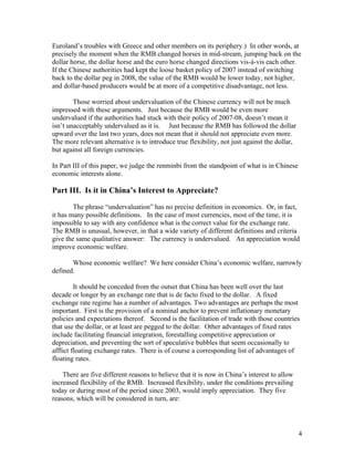 Euroland’s troubles with Greece and other members on its periphery.) In other words, at
precisely the moment when the RMB changed horses in mid-stream, jumping back on the
dollar horse, the dollar horse and the euro horse changed directions vis-à-vis each other.
If the Chinese authorities had kept the loose basket policy of 2007 instead of switching
back to the dollar peg in 2008, the value of the RMB would be lower today, not higher,
and dollar-based producers would be at more of a competitive disadvantage, not less.

        Those worried about undervaluation of the Chinese currency will not be much
impressed with these arguments. Just because the RMB would be even more
undervalued if the authorities had stuck with their policy of 2007-08, doesn’t mean it
isn’t unacceptably undervalued as it is. Just because the RMB has followed the dollar
upward over the last two years, does not mean that it should not appreciate even more.
The more relevant alternative is to introduce true flexibility, not just against the dollar,
but against all foreign currencies.

In Part III of this paper, we judge the renminbi from the standpoint of what is in Chinese
economic interests alone.

Part III. Is it in China’s Interest to Appreciate?

        The phrase “undervaluation” has no precise definition in economics. Or, in fact,
it has many possible definitions. In the case of most currencies, most of the time, it is
impossible to say with any confidence what is the correct value for the exchange rate.
The RMB is unusual, however, in that a wide variety of different definitions and criteria
give the same qualitative answer: The currency is undervalued. An appreciation would
improve economic welfare.

       Whose economic welfare? We here consider China’s economic welfare, narrowly
defined.

         It should be conceded from the outset that China has been well over the last
decade or longer by an exchange rate that is de facto fixed to the dollar. A fixed
exchange rate regime has a number of advantages. Two advantages are perhaps the most
important. First is the provision of a nominal anchor to prevent inflationary monetary
policies and expectations thereof. Second is the facilitation of trade with those countries
that use the dollar, or at least are pegged to the dollar. Other advantages of fixed rates
include facilitating financial integration, forestalling competitive appreciation or
depreciation, and preventing the sort of speculative bubbles that seem occasionally to
afflict floating exchange rates. There is of course a corresponding list of advantages of
floating rates.

    There are five different reasons to believe that it is now in China’s interest to allow
increased flexibility of the RMB. Increased flexibility, under the conditions prevailing
today or during most of the period since 2003, would imply appreciation. They five
reasons, which will be considered in turn, are:




                                                                                               4
 