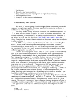 1.   Overheating
   2.   Excessive reserve accumulation
   3.   Long-run need to use the exchange rate for expenditure-switching
   4.   Avoiding future crashes.
   5.   Low price level by international standards.


   III.1 Overheating of the economy

          The target for internal balance is traditionally defined as output equal to potential
output, or as employment equal to the natural rate of employment, or as an absence of
inflationary or deflationary pressures.
          Let us say that the country in question finds itself with output above potential, Y>
Y  , i.e., there is excess demand for goods. As a result the economy is overheating. In
terms of a standard Swan Diagram, we are talking about an economy that finds itself to
the right of the Y= Y line. [See slide 28 of China, the US, and Currency Issues, Jan.
2010.] To cool off the economy, the government can either raise interest rates or undergo
a real appreciation.
          In 2002, it was possible to argue that China was in the zone of Excess Supply of
Goods. At that point, some easing of monetary policy was called for, to increase
spending and restore internal balance. By 2007, however, China had clearly moved to
the other side of the line. As a result, some combination of an increase in interest rates
and a real appreciation was called for.
          On what are such judgments based? After all China’s growth has been uniformly
high by the rest of the world’s standards for three decades, but so has unemployment.
The explanation of that paradox is that the rate of growth of potential output has also
been high, perhaps as high as 10 per cent, but that there is always a lot of frictional
unemployment due to the rapid pace of structural change, especially rural urban
migration. But given the large uncertainties in pinpointing the rate of growth of potential
output or the natural rate of unemployment, how can one judge when the economy has
entered the zone of excess demand? The expansion in 2007 was running into input
bottlenecks and other supply constraints. Inflation, running at 6-7% in 2007 and
provoking social unrest and price controls, was a clear sign of overheating. A bubble in
the Shanghai stock market sent the same message. An important lesson of the 2008
global financial crisis is that excessively elevated asset prices should be accorded a role,
in addition to inflation, as manifestations of an overheated economy.
     In 2008-09, the overheating danger abruptly disappeared, as the global crisis reduced
exports by 40% in a 12-month period. By early 2010, however, China had come roaring
back, through a combination of domestic demand stimulus and recovery in the export
market. The economy returned once again to the zone of excess demand, as reflected in
some labor market shortages and new price acceleration in goods markets and real estate.
A real appreciation would help cool off the economy more efficiently than any other
policy.

   III.2 Excessive reserves



                                                                                             5
 