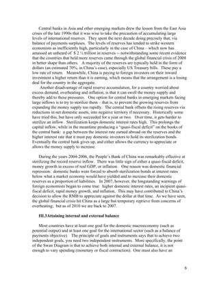 Central banks in Asia and other emerging markets drew the lesson from the East Asia
crises of the late 1990s that it was wise to take the precaution of accumulating large
levels of international reserves. They spent the next decade doing precisely that, via
balance of payments surpluses. The levels of reserves has tended to strike western
economists as inefficiently high, particularly in the case of China – which now has
amassed an unheard of $ 2 ½ trillion in reserves -- notwithstanding some recent evidence
that the countries that held more reserves came through the global financial crisis of 2008
in better shape than others. A majority of the reserves are typically held in the form of
dollars (an estimated 70%, in China’s case), especially US Treasury bills. These pay a
low rate of return. Meanwhile, China is paying to foreign investors on their inward
investment a higher return than it is earning, which means that the arrangement is a losing
deal for the country in the aggregate.
     Another disadvantage of rapid reserve accumulation, for a country worried about
excess demand, overheating and inflation, is that it can swell the money supply and
thereby add to these pressures. One option for central banks in emerging markets facing
large inflows is to try to sterilize them – that is, to prevent the growing reserves from
expanding the money supply too rapidly. The central bank offsets the rising reserves via
reductions in net domestic assets, into negative territory if necessary. Historically some
have tried this, but have only succeeded for a year or two. Over time, it gets harder to
sterilize an inflow. Sterilization keeps domestic interest rates high. This prolongs the
capital inflow, while in the meantime producing a “quasi-fiscal deficit” on the books of
the central bank: a gap between the interest rate earned abroad on the reserves and the
higher interest rate that it must pay domestic investors to hold its sterilization bonds.
Eventually the central bank gives up, and either allows the currency to appreciate or
allows the money supply to increase.

    During the years 2004-2006, the People’s Bank of China was remarkably effective at
sterilizing the record reserve inflow. There was little sign of either a quasi-fiscal deficit,
money growth in excess of real GDP, or inflation. One reason was domestic financial
repression: domestic banks were forced to absorb sterilization bonds at interest rates
below what a market economy would have yielded and to increase their domestic
reserves as a proportion of liabilities. In 2007, however, the longstanding warnings of
foreign economists began to come true: higher domestic interest rates, an incipient quasi-
fiscal deficit, rapid money growth, and inflation. This may have contributed to China’s
decision to allow the RMB to appreciate against the dollar at that time. As we have seen,
the global financial crisis hit China as a large but temporary reprieve from concerns of
overheating; but as of 2010 we are back to 2007.

   III.3Attaining internal and external balance

    Most countries have at least one goal for the domestic macroeconomy (such as
potential output) and at least one goal for the international sector (such as a balance of
payments objective). The principle of goals and instruments says that to achieve two
independent goals, you need two independent instruments. More specifically, the point
of the Swan Diagram is that to achieve both internal and external balance, it is not
enough to vary spending (monetary or fiscal contraction). One must also have an



                                                                                             6
 