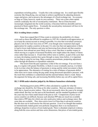 expenditure-switching policy. Usually this is the exchange rate. In a small open flexible
economy like Hong Kong, one can hope to achieve equilibrium by adjusting domestic
wages and prices, and to preserve the advantages of a fixed exchange rate. An economy
as large as China, however, needs its own currency. There was a time when capital
controls could play the role of second policy instrument. But as China becomes
increasingly integrated into the world economy, it becomes both less desirable and less
practical to block capital flows. Eventually the second policy instrument will have to be
the exchange rate. The only question is when.

III.4 Avoiding future crashes

         Some have argued that if China wants to minimize the probability of a future
crisis such as those that afflicted its neighbors in 1997-98, it should avoid appreciation, so
as to keep the current account as strong as possible. It is true that overvalued currencies
played a role in the East Asia crisis of 1997, even though some westerners had urged
appreciation for surplus countries in the past. It is also true that real appreciation is likely
to lead to lower trade balances and raise net borrowing from abroad, and that countries
that borrow from abroad are more likely to have crises. But there is another respect in
which moving to a regime of increased flexibility now might reduce the chance of future
crises rather than increase it. If and when inflow turns to outflow, as part of the cycle that
so many developing countries have gone through so many times before, it is important
not to cling to a peg for too long. Many countries procrastinate, postponing adjustment
either through devaluation or expenditure reduction.
         One lesson from the past experience is that of the exit strategy. If an exit from a
peg, to a regime with greater flexibility, is likely to occur eventually anyway, it is better
to do it at time when the balance of payments is strong and the initial movement is likely
to be appreciation. The alternative of waiting for a time of balance of payments deficit
often turns out to mean exiting the peg under strong downward speculative pressure, with
the result that confidence is undermined and the national balance sheet is weak. Hence
the argument for being safe, and increasing flexibility before any cut-off in capital flows.

III. 5 RMB undervaluation judged by the Balassa-Samuelson relationship

        Purchasing power parity (PPP) is often calculated as a guide for what the
exchange rate should be, for China as for other countries. Most are estimates of relative
PPP, that is, based on price indices. They do not necessarily show the yuan to be strongly
undervalued. But they use the past as the benchmark, and the standard hypothesis is that
the yuan may have been undervalued in the past as well. Comparisons of price levels
across countries are difficult, because such absolute PPP data are much less available
than relative PPP data (for which one only needs price indices and exchange rates). But
some data are available. They show prices lower in China than in advanced countries.
But this does not in itself answer the relevant question. Even if we thought that markets
in internationally traded goods were perfectly integrated, there is no mechanism to
arbitrage disparities in prices of non-traded goods. There is abundant empirical evidence,
along both the cross-section and time-series dimensions, that prices of non-traded goods,




                                                                                              7
 