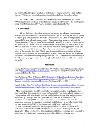 and thereby of general price levels, rise with levels of productivity, real wages and real
income. This robust empirical regularity is called the Balassa–Samuelson effect.

        In Frankel (2006) I estimated the RMB to have been undervalued by 36% in
2000, if equilibrium is defined by the Balassa-Samuelson relationship. The latest update
comes from Subramanian (2010), who estimates a gap of around 30%.2

IV. Conclusion

        Given the imprecision of the statistics, one should not rely overly on any one
indicator such as the Balassa-Samuelson calculation. But it is striking that a wide variety
of criteria give similar answers: the RMB is undervalued and China would probably be
better off if it were allowed to appreciate.3 At the same time, an appreciation of the
Chinese currency, if it went into effect immediately, would help promote exports, output
and growth in the United States and other countries still suffering the after-effects of the
2008-09 recession. It is rare to have such a clear answer as to the appropriate value for a
currency, even in qualitative terms. Typically some criteria point in one direction and
others in the opposite direction. This is a good argument in general against setting up
formal legal mechanisms that attempt to judge whether countries’ currencies are correctly
valued and whether their exchange rate policies are “fair.” In the case of the renminbi in
2010, however, an appreciation would bring benefits both for China and for the rest of
the world.

                                         References

Cheung, Yin-Wong, Menzie Chinn and Eiji Fuji, 2010, “China’s Current Account and Exchange
Rate,’ in China’s Growing Role in World Trade (University of Chicago Press), edited by Rob
Feenstra and Shang-Jin Wei.

Cline, William, and John Williamson, 2008, “Estimates of the Equilibrium Exchange Rate of the
Renminbi?” in Debating China's Exchange Rate Policy, edited by M. Goldstein and N. Lardy
(Peterson Institute for International Economics, Washington DC), 155-165.

Frankel, Jeffrey, 2006, "On the Yuan: The Choice Between Adjustment Under a Fixed Exchange
Rate and Adjustment under a Flexible Rate," in Understanding the Chinese Economy, edited
2
  More recent estimates should be somewhat more reliable, not so much because they
incorporate data from more recent years, but because they use more reliable measures of
Chinese prices, which used to be based on highly inadequate raw data. Other estimates
are offered by Cheung, Chinn and Fuji (2009) and Cline and Williamson (2008).
Goldstein and Lardy (2009) base their assessment of yuan undervaluation on the
adjustment necessary to produce an appropriate trade balance – a line of argument that
has been weakened in 2010 by the disappearance of China’s trade deficit.
3
  It must be acknowledged that a few highly reputable economists, notably Ronald
McKinnon (2010) and Robert Mundell (2004), do not believe that the yuan should
appreciate. Their beliefs derive from an attachment to fixed exchange rates generically,
rather than an evaluation of the desirable level of the Chinese exchange rate.



                                                                                             8
 