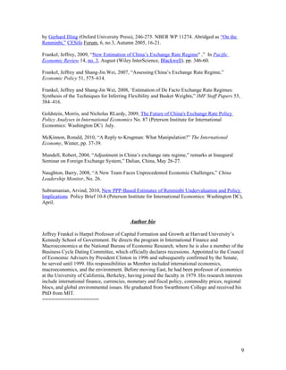 by Gerhard Illing (Oxford University Press), 246-275. NBER WP 11274. Abridged as “On the
Renminbi,” CESifo Forum, 6, no.3, Autumn 2005, 16-21.

Frankel, Jeffrey, 2009, “New Estimation of China’s Exchange Rate Regime" ,” In Pacific
Economic Review 14, no. 3, August (Wiley InterScience, Blackwell), pp. 346-60.

Frankel, Jeffrey and Shang-Jin.Wei, 2007, “Assessing China’s Exchange Rate Regime,”
Economic Policy 51, 575–614.

Frankel, Jeffrey and Shang-Jin Wei, 2008, ‘Estimation of De Facto Exchange Rate Regimes:
Synthesis of the Techniques for Inferring Flexibility and Basket Weights,” IMF Staff Papers 55,
384–416.

Goldstein, Morris, and Nicholas RLardy, 2009, The Future of China's Exchange Rate Policy
Policy Analyses in International Economics No. 87 (Peterson Institute for International
Economics: Washington DC) July.

McKinnon, Ronald, 2010, “A Reply to Krugman: What Manipulation?” The International
Economy, Winter, pp. 37-39.

Mundell, Robert, 2004, “Adjustment in China’s exchange rate regime,” remarks at Inaugural
Seminar on Foreign Exchange System,” Dalian, China, May 26-27.

Naughton, Barry, 2008, “A New Team Faces Unprecedented Economic Challenges,” China
Leadership Monitor, No. 26.

Subramanian, Arvind, 2010, New PPP-Based Estimates of Renminbi Undervaluation and Policy
Implications Policy Brief 10-8 (Peterson Institute for International Economics: Washington DC),
April.


                                           Author bio

Jeffrey Frankel is Harpel Professor of Capital Formation and Growth at Harvard University’s
Kennedy School of Government. He directs the program in International Finance and
Macroeconomics at the National Bureau of Economic Research, where he is also a member of the
Business Cycle Dating Committee, which officially declares recessions. Appointed to the Council
of Economic Advisers by President Clinton in 1996 and subsequently confirmed by the Senate,
he served until 1999. His responsibilities as Member included international economics,
macroeconomics, and the environment. Before moving East, he had been professor of economics
at the University of California, Berkeley, having joined the faculty in 1979. His research interests
include international finance, currencies, monetary and fiscal policy, commodity prices, regional
blocs, and global environmental issues. He graduated from Swarthmore College and received his
PhD from MIT.
==================




                                                                                                  9
 