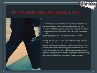 The application of road marking paint is closely related to road
and urban highway construction. In recent years, the rapid
development of highways and accelerating urban construction in
China has driven the demand for traffic paint. And the demand
for
road line paint exceeded 320,000 tons in China in 2008.
In 2008, the two types of paint were rendered mainly in China,
i.e.
hot melt marking paint and solvent marking paint; wherein, the
demand for hot melt road marking paint amounted to 283,000
tons in 2008, which got mainly applied to expressways, arterial
highways, and urban roads; and the demand for solvent marking
paint reached 46,000 tons primarily for Class-II highways.
China Road Marking Paint Report, 2009
 