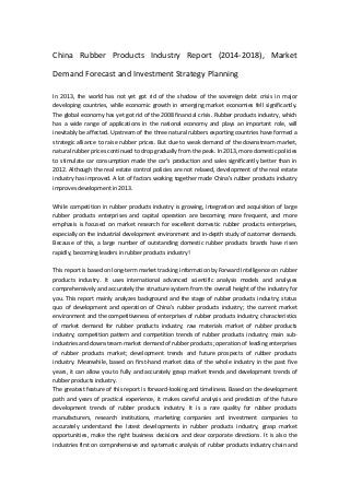 China Rubber Products Industry Report (2014-2018), Market
Demand Forecast and Investment Strategy Planning
In 2013, the world has not yet got rid of the shadow of the sovereign debt crisis in major
developing countries, while economic growth in emerging market economies fell significantly.
The global economy has yet got rid of the 2008 financial crisis. Rubber products industry, which
has a wide range of applications in the national economy and plays an important role, will
inevitably be affected. Upstream of the three natural rubbers exporting countries have formed a
strategic alliance to raise rubber prices. But due to weak demand of the downstream market,
natural rubber prices continued to drop gradually from the peak. In 2013, more domestic policies
to stimulate car consumption made the car's production and sales significantly better than in
2012. Although the real estate control policies are not relaxed, development of the real estate
industry has improved. A lot of factors working together made China's rubber products industry
improves development in 2013.
While competition in rubber products industry is growing, integration and acquisition of large
rubber products enterprises and capital operation are becoming more frequent, and more
emphasis is focused on market research for excellent domestic rubber products enterprises,
especially on the industrial development environment and in-depth study of customer demands.
Because of this, a large number of outstanding domestic rubber products brands have risen
rapidly, becoming leaders in rubber products industry!
This report is based on long-term market tracking information by Forward Intelligence on rubber
products industry. It uses international advanced scientific analysis models and analyses
comprehensively and accurately the structure system from the overall height of the industry for
you. This report mainly analyzes background and the stage of rubber products industry; status
quo of development and operation of China's rubber products industry; the current market
environment and the competitiveness of enterprises of rubber products industry; characteristics
of market demand for rubber products industry; raw materials market of rubber products
industry; competition pattern and competition trends of rubber products industry; main sub-
industries and downstream market demand of rubber products; operation of leading enterprises
of rubber products market; development trends and future prospects of rubber products
industry. Meanwhile, based on first-hand market data of the whole industry in the past five
years, it can allow you to fully and accurately grasp market trends and development trends of
rubber products industry.
The greatest feature of this report is forward-looking and timeliness. Based on the development
path and years of practical experience, it makes careful analysis and prediction of the future
development trends of rubber products industry. It is a rare quality for rubber products
manufacturers, research institutions, marketing companies and investment companies to
accurately understand the latest developments in rubber products industry, grasp market
opportunities, make the right business decisions and clear corporate directions. It is also the
industries first on comprehensive and systematic analysis of rubber products industry chain and
 