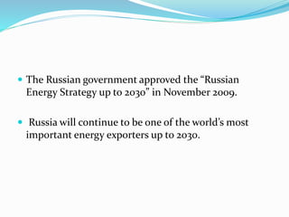  The Russian government approved the “Russian
Energy Strategy up to 2030” in November 2009.
 Russia will continue to be one of the world’s most
important energy exporters up to 2030.
 