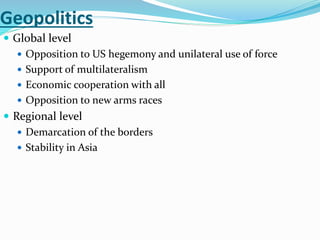 Geopolitics
 Global level
 Opposition to US hegemony and unilateral use of force
 Support of multilateralism
 Economic cooperation with all
 Opposition to new arms races
 Regional level
 Demarcation of the borders
 Stability in Asia
 