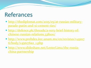 Referances
 http://thediplomat.com/2015/05/at-russias-military-
parade-putin-and-xi-cement-ties/
 http://defence.pk/threads/a-very-brief-history-of-
chinese-russian-relations.338100/
 http://www.probdes.iiec.unam.mx/en/revistas/v45n17
6/body/v45n176a2_1.php
 http://www.slideshare.net/LesterLim2/the-russia-
china-partnership
 