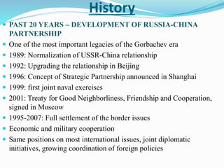  PAST 20 YEARS – DEVELOPMENT OF RUSSIA-CHINA
PARTNERSHIP
 One of the most important legacies of the Gorbachev era
 1989: Normalization of USSR-China relationship
 1992: Upgrading the relationship in Beijing
 1996: Concept of Strategic Partnership announced in Shanghai
 1999: first joint naval exercises
 2001: Treaty for Good Neighborliness, Friendship and Cooperation,
signed in Moscow
 1995-2007: Full settlement of the border issues
 Economic and military cooperation
 Same positions on most international issues, joint diplomatic
initiatives, growing coordination of foreign policies
History
 
