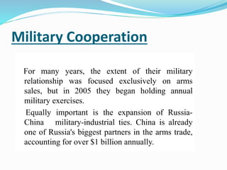 Military Cooperation
For many years, the extent of their military
relationship was focused exclusively on arms
sales, but in 2005 they began holding annual
military exercises.
Equally important is the expansion of Russia-
China military-industrial ties. China is already
one of Russia's biggest partners in the arms trade,
accounting for over $1 billion annually.
 