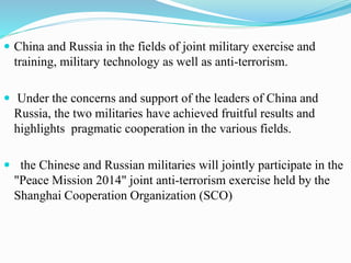  China and Russia in the fields of joint military exercise and
training, military technology as well as anti-terrorism.
 Under the concerns and support of the leaders of China and
Russia, the two militaries have achieved fruitful results and
highlights pragmatic cooperation in the various fields.
 the Chinese and Russian militaries will jointly participate in the
"Peace Mission 2014" joint anti-terrorism exercise held by the
Shanghai Cooperation Organization (SCO)
 