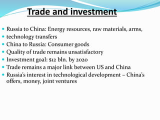 Trade and investment
 Russia to China: Energy resources, raw materials, arms,
 technology transfers
 China to Russia: Consumer goods
 Quality of trade remains unsatisfactory
 Investment goal: $12 bln. by 2020
 Trade remains a major link between US and China
 Russia’s interest in technological development – China’s
offers, money, joint ventures
 