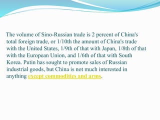 The volume of Sino-Russian trade is 2 percent of China's
total foreign trade, or 1/10th the amount of China's trade
with the United States, 1/9th of that with Japan, 1/8th of that
with the European Union, and 1/6th of that with South
Korea. Putin has sought to promote sales of Russian
industrial goods, but China is not much interested in
anything except commodities and arms.
 