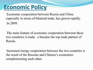 Economic Policy
Economic cooperation between Russia and China
especially in terms of bilateral trade, has grown rapidly.
In 2009.
The main feature of economic cooperation between these
two countries is trade. a became the top trade partner of
Russia.
Increased energy cooperation between the two countries is
the result of the Russian and Chinese’s economies
complementing each other.
 