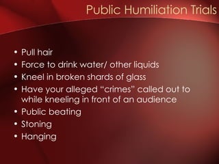 Pull hair Force to drink water/ other liquids Kneel in broken shards of glass Have your alleged “crimes” called out to while kneeling in front of an audience Public beating Stoning Hanging Public Humiliation Trials 